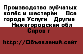 Производство зубчатых колёс и шестерён. - Все города Услуги » Другие   . Нижегородская обл.,Саров г.